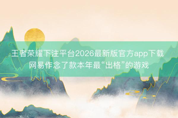 王者荣耀下注平台2026最新版官方app下载 网易作念了款本年最“出格”的游戏