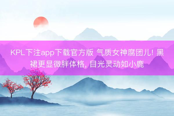 KPL下注app下载官方版 气质女神腐团儿! 黑裙更显微胖体格, 目光灵动如小鹿