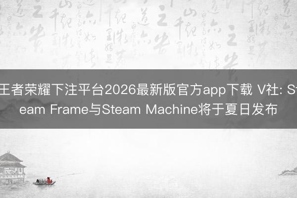 王者荣耀下注平台2026最新版官方app下载 V社: Steam Frame与Steam Machine将于夏日发布