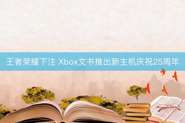 王者荣耀下注 Xbox文书推出新主机庆祝25周年