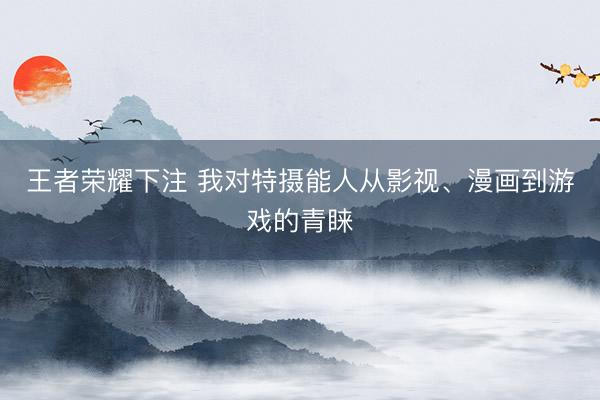王者荣耀下注 我对特摄能人从影视、漫画到游戏的青睐