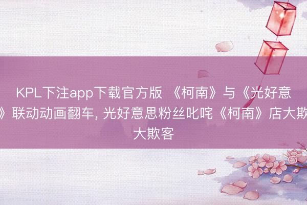 KPL下注app下载官方版 《柯南》与《光好意思》联动动画翻车， 光好意思粉丝叱咤《柯南》店大欺客