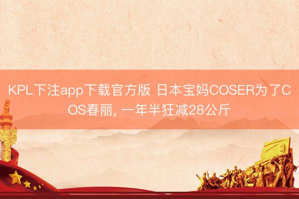 KPL下注app下载官方版 日本宝妈COSER为了COS春丽， 一年半狂减28公斤