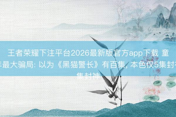 王者荣耀下注平台2026最新版官方app下载 童年最大骗局: 以为《黑猫警长》有百集， 本色仅5集封神