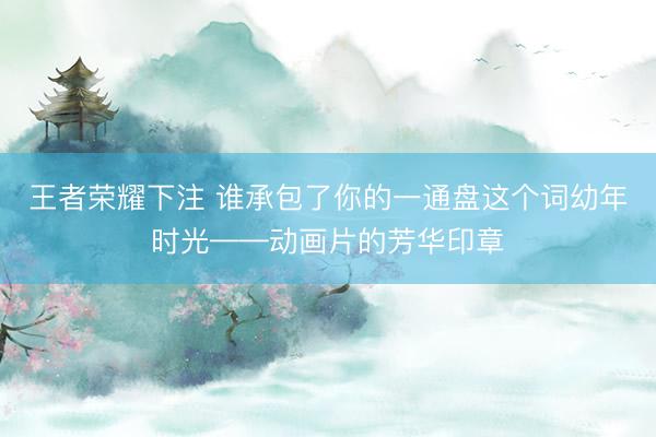 王者荣耀下注 谁承包了你的一通盘这个词幼年时光——动画片的芳华印章