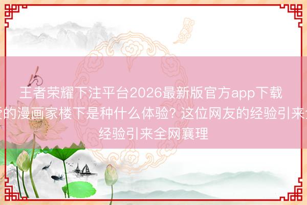 王者荣耀下注平台2026最新版官方app下载 住在心爱的漫画家楼下是种什么体验? 这位网友的经验引来全网襄理