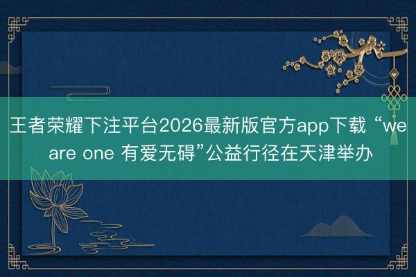王者荣耀下注平台2026最新版官方app下载 “we are one 有爱无碍”公益行径在天津举办