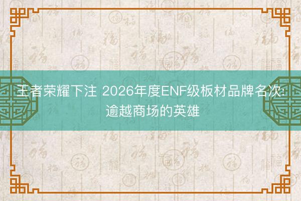 王者荣耀下注 2026年度ENF级板材品牌名次: 逾越商场的英雄