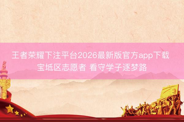 王者荣耀下注平台2026最新版官方app下载 宝坻区志愿者 看守学子逐梦路