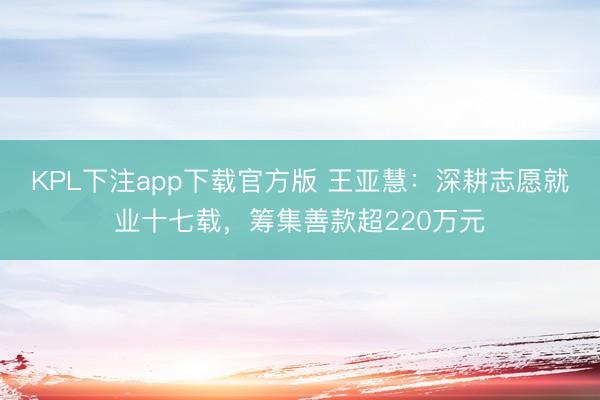 KPL下注app下载官方版 王亚慧：深耕志愿就业十七载，筹集善款超220万元
