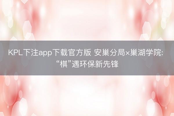 KPL下注app下载官方版 安巢分局×巢湖学院: “棋”遇环保新先锋