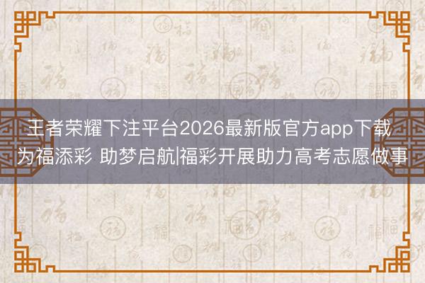 王者荣耀下注平台2026最新版官方app下载 为福添彩 助梦启航|福彩开展助力高考志愿做事