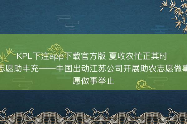 KPL下注app下载官方版 夏收农忙正其时 出动志愿助丰充——中国出动江苏公司开展助农志愿做事举止