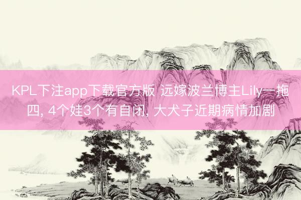 KPL下注app下载官方版 远嫁波兰博主Lily一拖四, 4个娃3个有自闭, 大犬子近期病情加剧