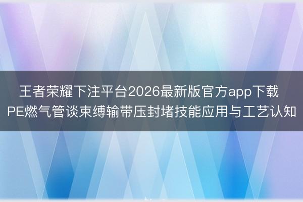 王者荣耀下注平台2026最新版官方app下载 PE燃气管谈束缚输带压封堵技能应用与工艺认知