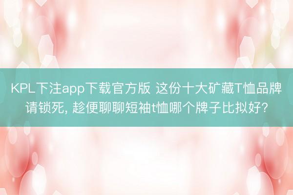 KPL下注app下载官方版 这份十大矿藏T恤品牌请锁死， 趁便聊聊短袖t恤哪个牌子比拟好?