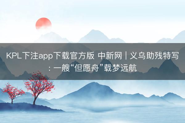 KPL下注app下载官方版 中新网 | 义乌助残特写: 一艘“但愿舟”载梦远航