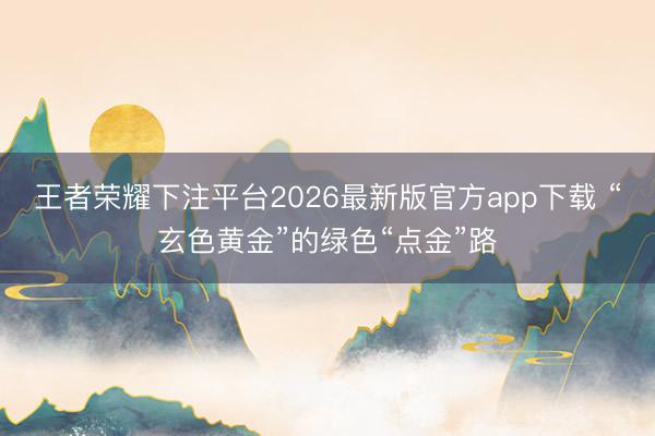 王者荣耀下注平台2026最新版官方app下载 “玄色黄金”的绿色“点金”路