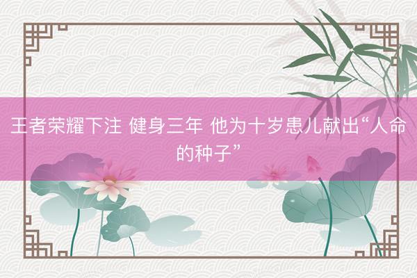 王者荣耀下注 健身三年 他为十岁患儿献出“人命的种子”