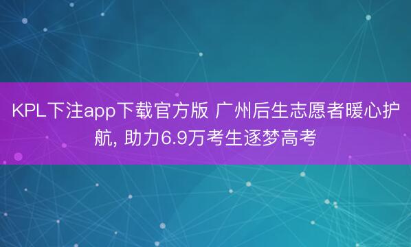 KPL下注app下载官方版 广州后生志愿者暖心护航， 助力6.9万考生逐梦高考