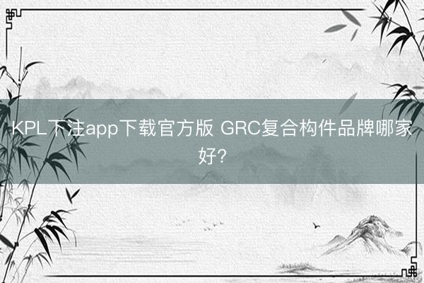 KPL下注app下载官方版 GRC复合构件品牌哪家好?