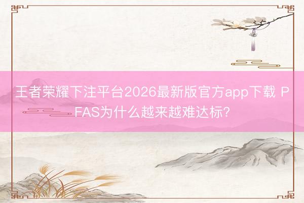 王者荣耀下注平台2026最新版官方app下载 PFAS为什么越来越难达标?