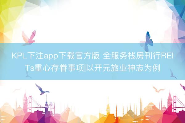 KPL下注app下载官方版 全服务栈房刊行REITs重心存眷事项|以开元旅业神志为例