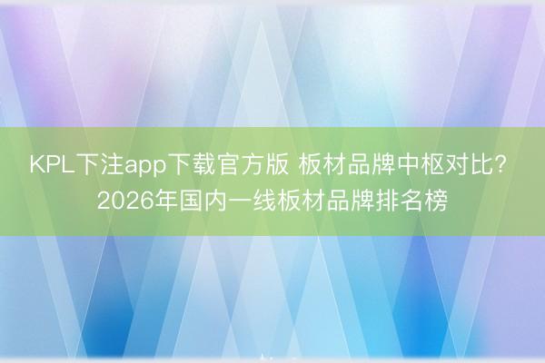 KPL下注app下载官方版 板材品牌中枢对比? 2026年国内一线板材品牌排名榜