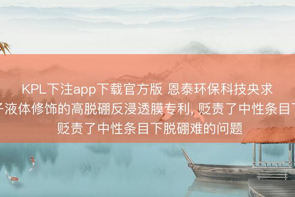 KPL下注app下载官方版 恩泰环保科技央求基于功能化离子液体修饰的高脱硼反浸透膜专利， 贬责了中性条目下脱硼难的问题