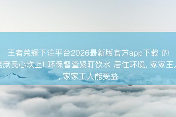 王者荣耀下注平台2026最新版官方app下载 的确改到老庶民心坎上! 环保督查紧盯饮水 居住环境， 家家王人能受益