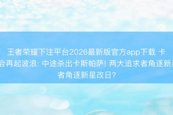 王者荣耀下注平台2026最新版官方app下载 卡马特转会再起波浪: 中途杀出卡斯帕萨! 两大追求者角逐新星改日?