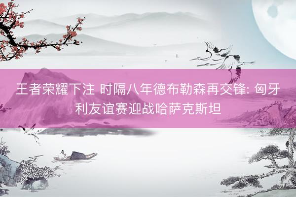 王者荣耀下注 时隔八年德布勒森再交锋: 匈牙利友谊赛迎战哈萨克斯坦