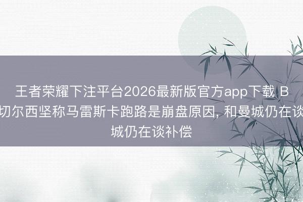 王者荣耀下注平台2026最新版官方app下载 BBC: 切尔西坚称马雷斯卡跑路是崩盘原因， 和曼城仍在谈补偿