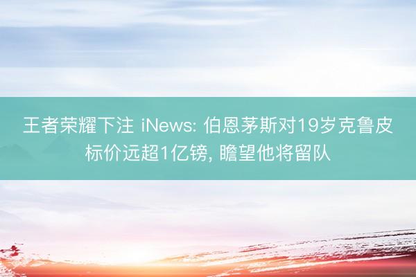 王者荣耀下注 iNews: 伯恩茅斯对19岁克鲁皮标价远超1亿镑， 瞻望他将留队