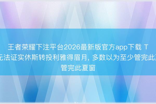 王者荣耀下注平台2026最新版官方app下载 TA: 无法证实休斯转投利雅得眉月， 多数以为至少管完此夏窗