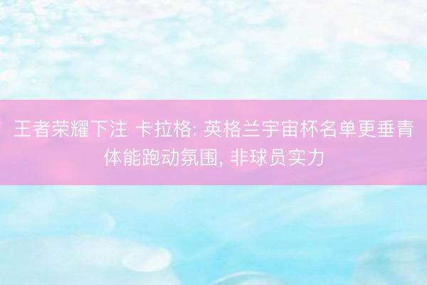 王者荣耀下注 卡拉格: 英格兰宇宙杯名单更垂青体能跑动氛围， 非球员实力