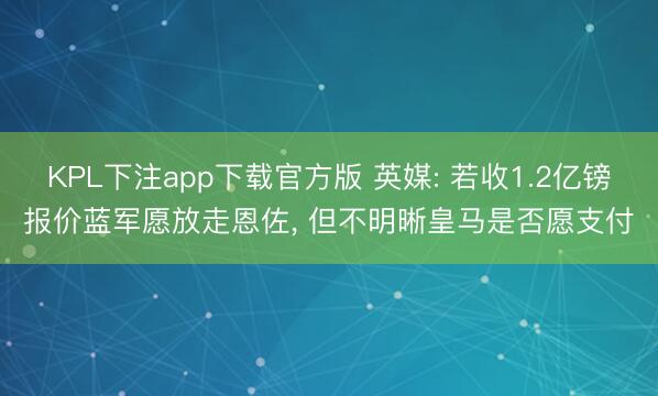 KPL下注app下载官方版 英媒: 若收1.2亿镑报价蓝军愿放走恩佐， 但不明晰皇马是否愿支付