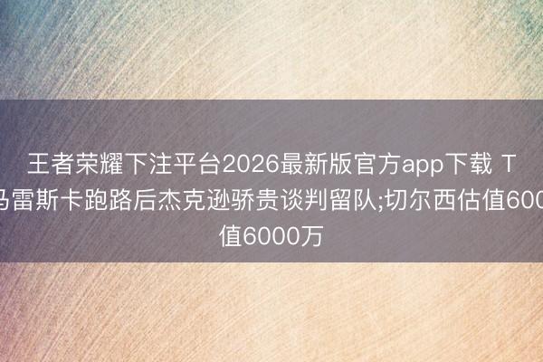 王者荣耀下注平台2026最新版官方app下载 TA: 马雷斯卡跑路后杰克逊骄贵谈判留队;切尔西估值6000万
