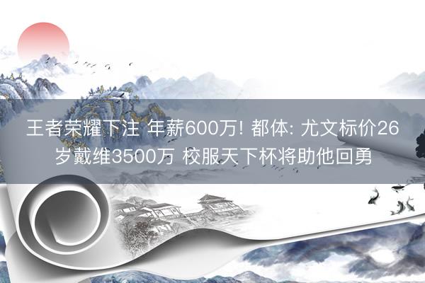 王者荣耀下注 年薪600万! 都体: 尤文标价26岁戴维3500万 校服天下杯将助他回勇