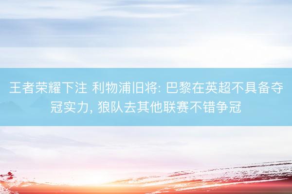 王者荣耀下注 利物浦旧将: 巴黎在英超不具备夺冠实力， 狼队去其他联赛不错争冠