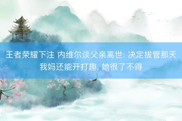王者荣耀下注 内维尔谈父亲离世: 决定拔管那天我妈还能开打趣, 她很了不得