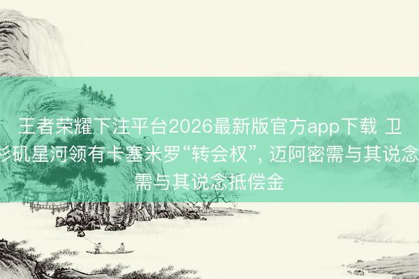 王者荣耀下注平台2026最新版官方app下载 卫报: 洛杉矶星河领有卡塞米罗“转会权”, 迈阿密需与其说念抵偿金