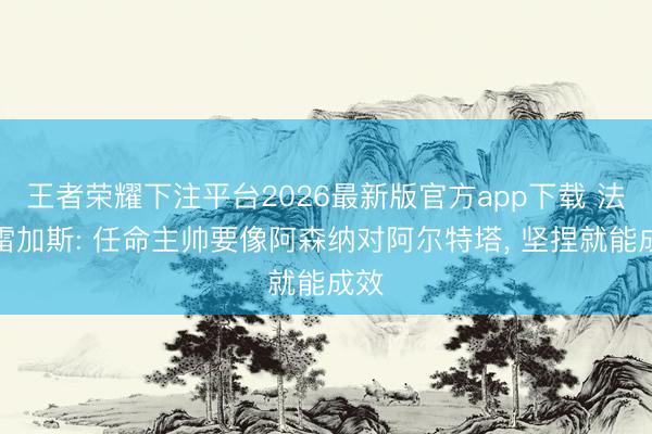 王者荣耀下注平台2026最新版官方app下载 法布雷加斯: 任命主帅要像阿森纳对阿尔特塔， 坚捏就能成效