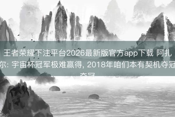 王者荣耀下注平台2026最新版官方app下载 阿扎尔: 宇宙杯冠军极难赢得， 2018年咱们本有契机夺冠