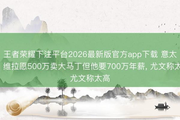 王者荣耀下注平台2026最新版官方app下载 意太空: 维拉愿500万卖大马丁但他要700万年薪, 尤文称太高