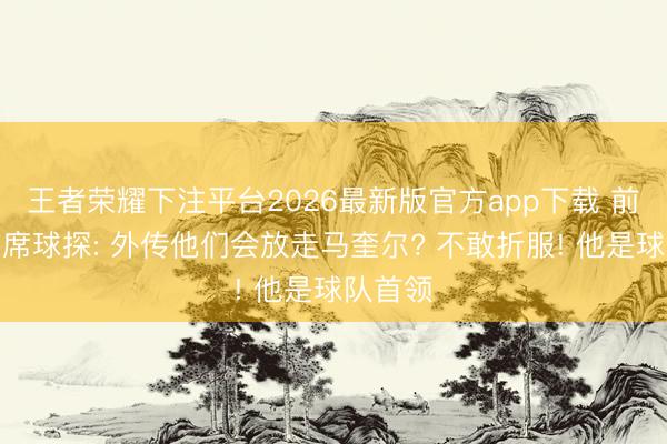 王者荣耀下注平台2026最新版官方app下载 前曼联首席球探: 外传他们会放走马奎尔? 不敢折服! 他是球队首领