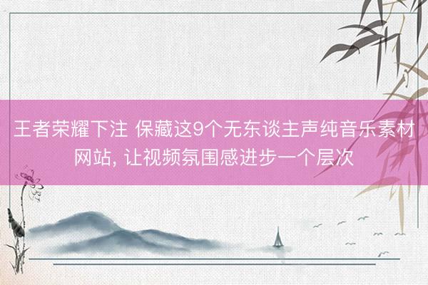 王者荣耀下注 保藏这9个无东谈主声纯音乐素材网站, 让视频氛围感进步一个层次