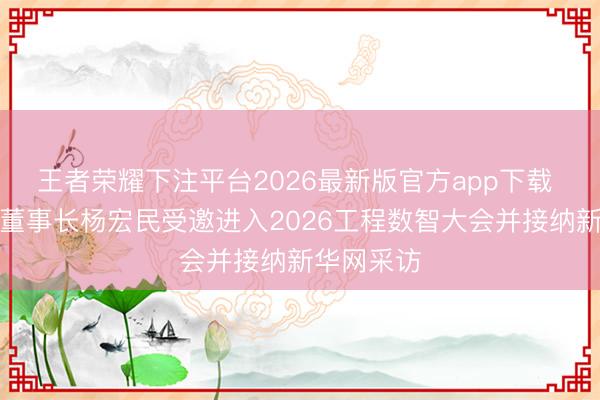 王者荣耀下注平台2026最新版官方app下载 龙达恒信董事长杨宏民受邀进入2026工程数智大会并接纳新华网采访