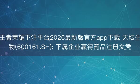王者荣耀下注平台2026最新版官方app下载 天坛生物(600161.SH): 下属企业赢得药品注册文凭