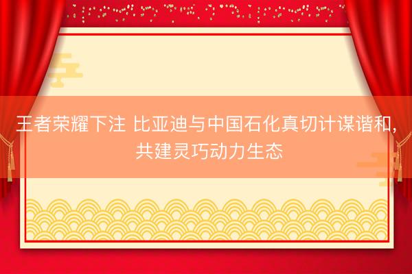 王者荣耀下注 比亚迪与中国石化真切计谋谐和, 共建灵巧动力生态